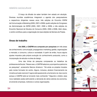 relatório sociocultural

              O braço da difusão de saber também tem estado em ebulição.
 Diversas reuniões acadêmicas integraram a agenda dos pesquisadores
 e respectivos dirigentes nesses anos: três edições do Encontro ESPM
 de Comunicação e Marketing (2005, 2007 e 2009); quatro edições do Congresso
 de Administração da ESPM (2005, 2007, 2008 e 2009); e três edições do
 Encontro Nacional de Estudos do Consumo (2005, 2006 e 2008). Além disso,
 o centro contribuiu para a organização de duas edições da Semana de Poesia.




 Áreas de trabalho

              Até 2009, o CAEPM era composto por pesquisas em três áreas
 de conhecimento: comunicação, propaganda e marketing; gestão, organizações
 e mercado; e consumo, cultura e sociedade. A partir de então, houve alguns
 ajustes impostos pela própria evolução do conhecimento produzido, como a
 incorporação de estudos na área de design.
              Uma das linhas de pesquisa compreende os trabalhos de
 professores da Escola. “Nesse caso, o CAEPM seleciona, acompanha e patrocina
 as pesquisas”, acrescenta Marcos Amatucci. “Há ainda os projetos tocados
 pelo núcleo formador do centro. Alguns, inclusive, atraíram financiamento da
 iniciativa privada nacional. E agora está aparecendo uma terceira via. Isso ocorre
 porque o CAEPM está se tornando mais conhecido.” Segundo o diretor, essa
 nova realidade acaba estimulando a demanda de vários setores da economia,
 envolvendo empresas, institutos e outras organizações.



54
 