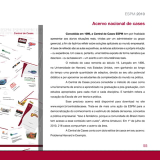 ESPM 2010

                                       Acervo nacional de cases

              Concebida em 1999, a Central de Cases ESPM tem por finalidade
apresentar aos alunos situações reais, vividas por um administrador ou grupo
gerencial, a fim de fazê-los refletir sobre soluções aplicáveis ao mundo empresarial.
A base de reflexão são as aulas expositivas, as leituras adicionais e a própria intuição
– ou experiência. Um case é, portanto, uma história exposta de forma narrativa que
descreve – ou se baseia em – um evento e em circunstâncias reais.
              O método do caso remonta ao século 19. Lançado em 1890,
na Universidade de Harvard, nos Estados Unidos, vem ganhando ao longo
do tempo uma grande quantidade de adeptos, devido ao seu alto potencial
didático e por aproximar os estudantes da complexidade do mundo na prática.
              A Central de Cases procura consolidar o método do caso como
uma ferramenta de ensino e aprendizado na graduação e pós-graduação, com
estudos apropriados para cada nível e cada disciplina. E também reitera a
vocação da Escola de unir teoria e prática.
              Esse precioso acervo está disponível para download no site
www.espm.br/centraldecases. Trata-se de mais uma ação da ESPM para a
democratização do conhecimento e o estímulo do debate de teorias, conceitos
e prática empresarial. “Isso é fantástico, porque a comunidade do Brasil inteiro
tem acesso a esse conteúdo sem custo”, afirma Amatucci. Em 1º de julho de
2010, 218 casos compunham o acervo da área.
              A Central de Cases conta com dois estilos de casos em seu acervo:
Problema/Harvard e Exemplo.


                                                                                      55
 
