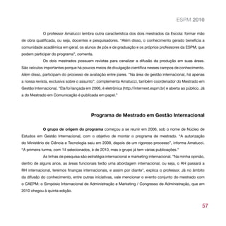 ESPM 2010

             O professor Amatucci lembra outra característica dos dois mestrados da Escola: formar mão
de obra qualificada, ou seja, docentes e pesquisadores. “Além disso, o conhecimento gerado beneficia a
comunidade acadêmica em geral, os alunos de pós e de graduação e os próprios professores da ESPM, que
podem participar do programa”, comenta.
             Os dois mestrados possuem revistas para canalizar a difusão da produção em suas áreas.
São veículos importantes porque há poucos meios de divulgação científica nesses campos de conhecimento.
Além disso, participam do processo de avaliação entre pares. “Na área de gestão internacional, há apenas
a nossa revista, exclusiva sobre o assunto”, complementa Amatucci, também coordenador do Mestrado em
Gestão Internacional. “Ela foi lançada em 2006, é eletrônica (http://internext.espm.br) e aberta ao público. Já
a do Mestrado em Comunicação é publicada em papel.”




                                          Programa de Mestrado em Gestão Internacional

             O grupo de origem do programa começou a se reunir em 2006, sob o nome de Núcleo de
Estudos em Gestão Internacional, com o objetivo de montar o programa de mestrado. “A autorização
do Ministério de Ciência e Tecnologia saiu em 2009, depois de um rigoroso processo”, informa Amatucci.
“A primeira turma, com 14 selecionados, é de 2010, mas o grupo já tem várias publicações.”
             As linhas de pesquisa são estratégia internacional e marketing internacional. “Na minha opinião,
dentro de alguns anos, as áreas funcionais terão uma abordagem internacional, ou seja, o RH passará a
RH internacional, teremos finanças internacionais, e assim por diante”, explica o professor. Já no âmbito
da difusão do conhecimento, entre outras iniciativas, vale mencionar o evento conjunto do mestrado com
o CAEPM: o Simpósio Internacional de Administração e Marketing / Congresso de Administração, que em
2010 chegou à quinta edição.



                                                                                                             57
 