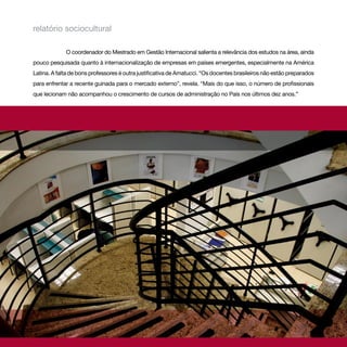 relatório sociocultural

             O coordenador do Mestrado em Gestão Internacional salienta a relevância dos estudos na área, ainda
pouco pesquisada quanto à internacionalização de empresas em países emergentes, especialmente na América
Latina. A falta de bons professores é outra justificativa de Amatucci. “Os docentes brasileiros não estão preparados
para enfrentar a recente guinada para o mercado externo”, revela. “Mais do que isso, o número de profissionais
que lecionam não acompanhou o crescimento de cursos de administração no País nos últimos dez anos.”
 