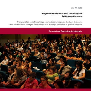 ESPM 2010

                                           Programa de Mestrado em Comunicação e
                                                              Práticas de Consumo

           O programa tem como linha principal o campo da comunicação, e a abordagem do consumo
é feita com base nesse paradigma. “Para além da visão da compra, estudamos as questões simbólicas,



                                                     Seminário de Comunicação Integrada
 
