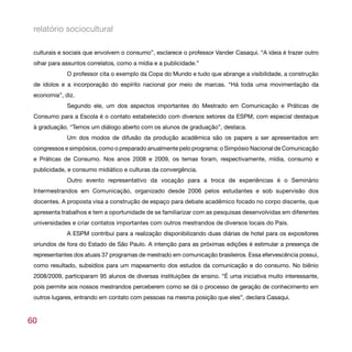 relatório sociocultural

 culturais e sociais que envolvem o consumo”, esclarece o professor Vander Casaqui. “A ideia é trazer outro
 olhar para assuntos correlatos, como a mídia e a publicidade.”
             O professor cita o exemplo da Copa do Mundo e tudo que abrange a visibilidade, a construção
 de ídolos e a incorporação do espírito nacional por meio de marcas. “Há toda uma movimentação da
 economia”, diz.
             Segundo ele, um dos aspectos importantes do Mestrado em Comunicação e Práticas de
 Consumo para a Escola é o contato estabelecido com diversos setores da ESPM, com especial destaque
 à graduação. “Temos um diálogo aberto com os alunos de graduação”, destaca.
             Um dos modos de difusão da produção acadêmica são os papers a ser apresentados em
 congressos e simpósios, como o preparado anualmente pelo programa: o Simpósio Nacional de Comunicação
 e Práticas de Consumo. Nos anos 2008 e 2009, os temas foram, respectivamente, mídia, consumo e
 publicidade, e consumo midiático e culturas da convergência.
             Outro evento representativo da vocação para a troca de experiências é o Seminário
 Intermestrandos em Comunicação, organizado desde 2006 pelos estudantes e sob supervisão dos
 docentes. A proposta visa a construção de espaço para debate acadêmico focado no corpo discente, que
 apresenta trabalhos e tem a oportunidade de se familiarizar com as pesquisas desenvolvidas em diferentes
 universidades e criar contatos importantes com outros mestrandos de diversos locais do País.
             A ESPM contribui para a realização disponibilizando duas diárias de hotel para os expositores
 oriundos de fora do Estado de São Paulo. A intenção para as próximas edições é estimular a presença de
 representantes dos atuais 37 programas de mestrado em comunicação brasileiros. Essa efervescência possui,
 como resultado, subsídios para um mapeamento dos estudos da comunicação e do consumo. No biênio
 2008/2009, participaram 95 alunos de diversas instituições de ensino. “É uma iniciativa muito interessante,
 pois permite aos nossos mestrandos perceberem como se dá o processo de geração de conhecimento em
 outros lugares, entrando em contato com pessoas na mesma posição que eles”, declara Casaqui.



60
 