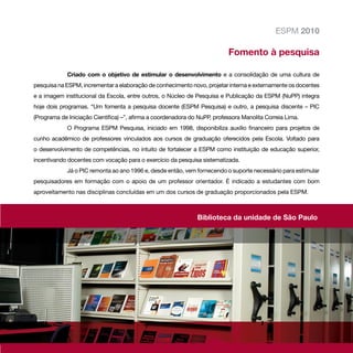 ESPM 2010

                                                                           Fomento à pesquisa

             Criado com o objetivo de estimular o desenvolvimento e a consolidação de uma cultura de
pesquisa na ESPM, incrementar a elaboração de conhecimento novo, projetar interna e externamente os docentes
e a imagem institucional da Escola, entre outros, o Núcleo de Pesquisa e Publicação da ESPM (NuPP) integra
hoje dois programas. “Um fomenta a pesquisa docente (ESPM Pesquisa) e outro, a pesquisa discente – PIC
(Programa de Iniciação Científica) –”, afirma a coordenadora do NuPP, professora Manolita Correia Lima.
             O Programa ESPM Pesquisa, iniciado em 1998, disponibiliza auxílio financeiro para projetos de
cunho acadêmico de professores vinculados aos cursos de graduação oferecidos pela Escola. Voltado para
o desenvolvimento de competências, no intuito de fortalecer a ESPM como instituição de educação superior,
incentivando docentes com vocação para o exercício da pesquisa sistematizada.
             Já o PIC remonta ao ano 1996 e, desde então, vem fornecendo o suporte necessário para estimular
pesquisadores em formação com o apoio de um professor orientador. É indicado a estudantes com bom
aproveitamento nas disciplinas concluídas em um dos cursos de graduação proporcionados pela ESPM.



                                                               Biblioteca da unidade de São Paulo




                                                                                                          63
 