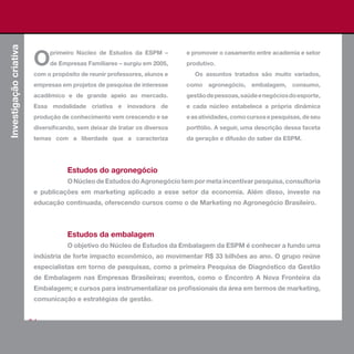 Investigação criativa



                         O
                              primeiro Núcleo de Estudos da ESPM –          e promover o casamento entre academia e setor
                              de Empresas Familiares – surgiu em 2005,      produtivo.
                         com o propósito de reunir professores, alunos e       Os assuntos tratados são muito variados,
                         empresas em projetos de pesquisa de interesse      como agronegócio, embalagem, consumo,
                         acadêmico e de grande apelo ao mercado.            gestão de pessoas, saúde e negócios do esporte,
                         Essa modalidade criativa e inovadora de            e cada núcleo estabelece a própria dinâmica
                         produção de conhecimento vem crescendo e se        e as atividades, como cursos e pesquisas, de seu
                         diversificando, sem deixar de tratar os diversos   portfólio. A seguir, uma descrição dessa faceta
                         temas com a liberdade que a caracteriza            da geração e difusão do saber da ESPM.




                                     Estudos do agronegócio
                                     O Núcleo de Estudos do Agronegócio tem por meta incentivar pesquisa, consultoria
                         e publicações em marketing aplicado a esse setor da economia. Além disso, investe na
                         educação continuada, oferecendo cursos como o de Marketing no Agronegócio Brasileiro.



                                     Estudos da embalagem
                                     O objetivo do Núcleo de Estudos da Embalagem da ESPM é conhecer a fundo uma
                         indústria de forte impacto econômico, ao movimentar R$ 33 bilhões ao ano. O grupo reúne
                         especialistas em torno de pesquisas, como a primeira Pesquisa de Diagnóstico da Gestão
                         de Embalagem nas Empresas Brasileiras; eventos, como o Encontro A Nova Fronteira da
                         Embalagem; e cursos para instrumentalizar os profissionais da área em termos de marketing,
                         comunicação e estratégias de gestão.


                        64
 