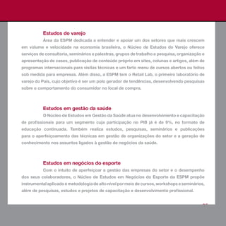 Estudos do varejo
          Área da ESPM dedicada a entender e apoiar um dos setores que mais crescem
em volume e velocidade na economia brasileira, o Núcleo de Estudos do Varejo oferece
serviços de consultoria, seminários e palestras, grupos de trabalho e pesquisa, organização e
apresentação de cases, publicação de conteúdo próprio em sites, colunas e artigos, além de
programas internacionais para visitas técnicas e um farto menu de cursos abertos ou feitos
sob medida para empresas. Além disso, a ESPM tem o Retail Lab, o primeiro laboratório de
varejo do País, cujo objetivo é ser um polo gerador de tendências, desenvolvendo pesquisas
sobre o comportamento do consumidor no local de compra.



          Estudos em gestão da saúde
          O Núcleo de Estudos em Gestão da Saúde atua no desenvolvimento e capacitação
de profissionais para um segmento cuja participação no PIB já é de 9%, no formato de
educação continuada. Também realiza estudos, pesquisas, seminários e publicações
para o aperfeiçoamento das técnicas em gestão de organizações do setor e a geração de
conhecimento nos assuntos ligados à gestão de negócios da saúde.



          Estudos em negócios do esporte
          Com o intuito de aperfeiçoar a gestão das empresas do setor e o desempenho
dos seus colaboradores, o Núcleo de Estudos em Negócios do Esporte da ESPM propõe
instrumental aplicado e metodologia de alto nível por meio de cursos, workshops e seminários,
além de pesquisas, estudos e projetos de capacitação e desenvolvimento profissional.


                                                                                           65
 
