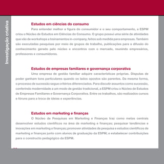 Investigação criativa


                                    Estudos em ciências do consumo
                                    Para entender melhor a figura do consumidor e o seu comportamento, a ESPM
                         criou o Núcleo de Estudos em Ciências do Consumo. O grupo possui uma série de atividades
                         que vão de workshops a treinamentos in-company, feitos sob medida para empresas. Também
                         são executadas pesquisas por meio de grupos de trabalho, publicações para a difusão do
                         conhecimento gerado pelo núcleo e encontros com o mercado, reunindo empresários,
                         professores e consumidores.



                                    Estudos de empresas familiares e governança corporativa
                                    Uma empresa de gestão familiar adquire características próprias. Disputas de
                         poder ganham tons particulares quando os lados opostos são parentes. Da mesma forma,
                         o processo de sucessão segue critérios diferenciados. Para discutir assuntos como sucessão,
                         conferindo modernidade a um modo de gestão tradicional, a ESPM criou o Núcleo de Estudos
                         de Empresas Familiares e Governança Corporativa. Entre os trabalhos, são realizados cursos
                         e fóruns para a troca de ideias e experiências.



                                    Estudos em marketing e finanças
                                    O Núcleo de Pesquisas em Marketing e Finanças traz como metas centrais
                         desenvolver estudos científicos na área de marketing e finanças; pesquisar tendências e
                         inovações em marketing e finanças; promover atividades de pesquisa e estudos científicos de
                         marketing e finanças junto com alunos de graduação da ESPM; e estabelecer contribuições
                         para o constructo pedagógico da ESPM.


                        66
 