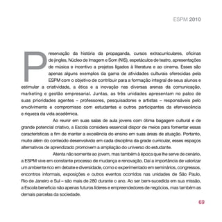 ESPM 2010




P
               reservação da história da propaganda, cursos extracurriculares, oficinas
               de jingles, Núcleo de Imagem e Som (NIS), espetáculos de teatro, apresentações
               de música e incentivo a projetos ligados à literatura e ao cinema. Esses são
               apenas alguns exemplos da gama de atividades culturais oferecidas pela
               ESPM com o objetivo de contribuir para a formação integral de seus alunos e
estimular a criatividade, a ética e a inovação nas diversas arenas da comunicação,
marketing e gestão empresarial. Juntas, as três unidades apresentam no palco de
suas prioridades agentes – professores, pesquisadores e artistas – responsáveis pelo
envolvimento e compromisso com estudantes e outros participantes da efervescência
e riqueza da vida acadêmica.
                 Ao reunir em suas salas de aula jovens com ótima bagagem cultural e de
grande potencial criativo, a Escola considera essencial dispor de meios para fomentar essas
características a fim de manter a excelência do ensino em suas áreas de atuação. Portanto,
muito além do conteúdo desenvolvido em cada disciplina da grade curricular, esses espaços
alternativos de aprendizado promovem a ampliação do universo do estudante.
                 Atenta não somente ao jovem, mas também à época que lhe serve de cenário,
a ESPM vive em constante processo de mudança e renovação. Daí a importância de valorizar
um ambiente rico em debate e diversidade, como o experimentado em seminários, congressos,
encontros informais, exposições e outros eventos ocorridos nas unidades de São Paulo,
Rio de Janeiro e Sul – são mais de 280 durante o ano. Ao ser bem-sucedida em sua missão,
a Escola beneficia não apenas futuros líderes e empreendedores de negócios, mas também as
demais parcelas da sociedade.
                                                                                           69
 