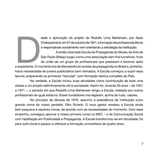D
                   esde a aprovação do projeto de Rodolfo Lima Martensen, por Assis
                   Chateaubriand, em 27 de outubro de 1951, a formação de profissionais éticos
                   e responsáveis socialmente vem orientando a estratégia da instituição.
                              A então chamada Escola de Propaganda do Museu de Arte de
                   São Paulo (Masp) surgiu como uma associação sem fins lucrativos, fruto
                   da união de um grupo de profissionais que passaram a lecionar após
o expediente. O momento era de efervescência na área da propaganda no Brasil e, portanto,
havia necessidade de jovens publicitários bem treinados. A Escola começou a suprir essa
lacuna, preparando os primeiros “recrutas” com formação teórica completa do País.
           Na verdade, a Escola iniciou suas atividades como contribuição de toda uma
classe a um projeto definitivamente útil à sociedade. Assim foi, durante 20 anos – de 1951
a 1971 –, o período em que Rodolfo Lima Martensen dirigiu a Escola, rodeado por outros
profissionais de igual estatura. Esses fundadores nos legaram, acima de tudo, valores.
           No princípio da década de 1970, assumiu a presidência da instituição outro
grande nome do nosso panteão: Otto Scherb. O novo gestor recebeu a Escola ainda
bem pequena e resolveu inovar, de acordo com as necessidades do momento. Com esse
empenho, conseguiu aprovar o nosso primeiro curso no MEC – o de Comunicação Social
com habilitação em Publicidade e Propaganda. A Escola transformou-se em faculdade, foi
para outro local e passou a oferecer a formação universitária de quatro anos.




                                                                                            7
 