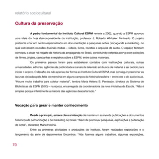 relatório sociocultural

 Cultura da preservação

             A pedra fundamental do Instituto Cultural ESPM remete a 2002, quando a ESPM aprovou
 uma ideia do hoje diretor-presidente da instituição, professor J. Roberto Whitaker Penteado. O projeto
 pretendia criar um centro especializado em documentação e pesquisas sobre propaganda e marketing, no
 qual estivessem reunidas diversas mídias – vídeos, livros, revistas e arquivos de áudio. O espaço também
 começou a atuar no resgate da história da propaganda no Brasil, constituindo extenso acervo com coleções
 de filmes, jingles, campanhas e registros sobre a ESPM, entre outros materiais.
             Os primeiros passos foram para estabelecer contatos com instituições culturais, outras
 universidades, editoras, agências de publicidade e canais de televisão em busca de material a ser cedido para
 iniciar o acervo. O desafio era não apenas dar forma ao Instituto Cultural ESPM, mas conseguir preencher as
 lacunas deixadas pela falta de memória em alguns campos da história brasileira – entre eles o do audiovisual.
 “Houve muito trabalho para coletar material”, lembra Maria Helena B. Penteado, diretora do Sistema de
 Bibliotecas da ESPM (SBE) – na época, encarregada da coordenadoria da nova iniciativa da Escola. “Não é
 simples porque infelizmente a maioria das agências descarta tudo.”




 Vocação para gerar e manter conhecimento

             Desde o princípio, estava clara a intenção de manter um acervo de publicações e documentos
 históricos da comunicação e do marketing no Brasil. “Além de promover pesquisas, exposições e publicação
 de livros”, esclarece Maria Helena.
             Entre as primeiras atividades e produções do instituto, foram realizadas exposições e o
 lançamento da série de depoimentos Encontros. “Nós fizemos alguns trabalhos, algumas exposições,


70
 