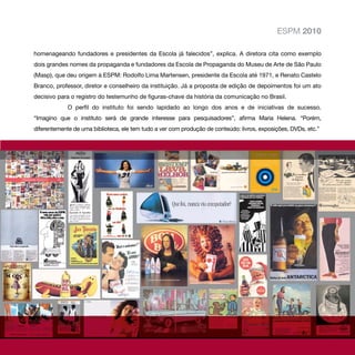 ESPM 2010

homenageando fundadores e presidentes da Escola já falecidos”, explica. A diretora cita como exemplo
dois grandes nomes da propaganda e fundadores da Escola de Propaganda do Museu de Arte de São Paulo
(Masp), que deu origem à ESPM: Rodolfo Lima Martensen, presidente da Escola até 1971, e Renato Castelo
Branco, professor, diretor e conselheiro da instituição. Já a proposta de edição de depoimentos foi um ato
decisivo para o registro do testemunho de figuras-chave da história da comunicação no Brasil.
             O perfil do instituto foi sendo lapidado ao longo dos anos e de iniciativas de sucesso.
“Imagino que o instituto será de grande interesse para pesquisadores”, afirma Maria Helena. “Porém,
diferentemente de uma biblioteca, ele tem tudo a ver com produção de conteúdo: livros, exposições, DVDs, etc.”
 