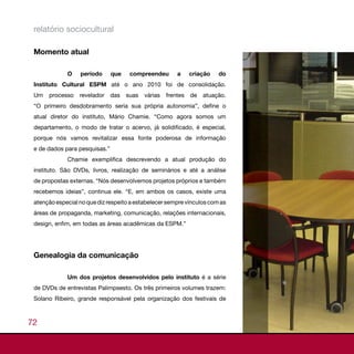 relatório sociocultural

 Momento atual

             O    período      que    compreendeu        a     criação   do
 Instituto Cultural ESPM até o ano 2010 foi de consolidação.
 Um   processo    revelador    das   suas   várias   frentes   de   atuação.
 “O primeiro desdobramento seria sua própria autonomia”, define o
 atual diretor do instituto, Mário Chamie. “Como agora somos um
 departamento, o modo de tratar o acervo, já solidificado, é especial,
 porque nós vamos revitalizar essa fonte poderosa de informação
 e de dados para pesquisas.”
             Chamie exemplifica descrevendo a atual produção do
 instituto. São DVDs, livros, realização de seminários e até a análise
 de propostas externas. “Nós desenvolvemos projetos próprios e também
 recebemos ideias”, continua ele. “E, em ambos os casos, existe uma
 atenção especial no que diz respeito a estabelecer sempre vínculos com as
 áreas de propaganda, marketing, comunicação, relações internacionais,
 design, enfim, em todas as áreas acadêmicas da ESPM.”




 Genealogia da comunicação

             Um dos projetos desenvolvidos pelo instituto é a série
 de DVDs de entrevistas Palimpsesto. Os três primeiros volumes trazem:
 Solano Ribeiro, grande responsável pela organização dos festivais de



72
 