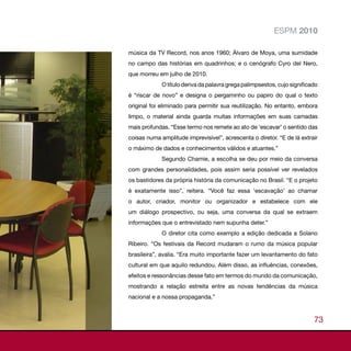 ESPM 2010

música da TV Record, nos anos 1960; Álvaro de Moya, uma sumidade
no campo das histórias em quadrinhos; e o cenógrafo Cyro del Nero,
que morreu em julho de 2010.
             O título deriva da palavra grega palimpsestos, cujo significado
é “riscar de novo” e designa o pergaminho ou papiro do qual o texto
original foi eliminado para permitir sua reutilização. No entanto, embora
limpo, o material ainda guarda muitas informações em suas camadas
mais profundas. “Esse termo nos remete ao ato de ‘escavar’ o sentido das
coisas numa amplitude imprevisível”, acrescenta o diretor. “E de lá extrair
o máximo de dados e conhecimentos válidos e atuantes.”
             Segundo Chamie, a escolha se deu por meio da conversa
com grandes personalidades, pois assim seria possível ver revelados
os bastidores da própria história da comunicação no Brasil. “E o projeto
é exatamente isso”, reitera. “Você faz essa ‘escavação’ ao chamar
o autor, criador, monitor ou organizador e estabelece com ele
um diálogo prospectivo, ou seja, uma conversa da qual se extraem
informações que o entrevistado nem supunha deter.”
             O diretor cita como exemplo a edição dedicada a Solano
Ribeiro. “Os festivais da Record mudaram o rumo da música popular
brasileira”, avalia. “Era muito importante fazer um levantamento do fato
cultural em que aquilo redundou. Além disso, as influências, conexões,
efeitos e ressonâncias desse fato em termos do mundo da comunicação,
mostrando a relação estreita entre as novas tendências da música
nacional e a nossa propaganda.”


                                                                          73
 