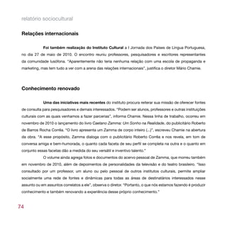 relatório sociocultural

 Relações internacionais

             Foi também realização do Instituto Cultural a I Jornada dos Países de Língua Portuguesa,
 no dia 27 de maio de 2010. O encontro reuniu professores, pesquisadores e escritores representantes
 da comunidade lusófona. “Aparentemente não teria nenhuma relação com uma escola de propaganda e
 marketing, mas tem tudo a ver com a arena das relações internacionais”, justifica o diretor Mário Chamie.




 Conhecimento renovado

             Uma das iniciativas mais recentes do instituto procura reiterar sua missão de oferecer fontes
 de consulta para pesquisadores e demais interessados. “Podem ser alunos, professores e outras instituições
 culturais com as quais venhamos a fazer parcerias”, informa Chamie. Nessa linha de trabalho, ocorreu em
 novembro de 2010 o lançamento do livro Caetano Zamma: Um Sonho na Realidade, do publicitário Roberto
 de Barros Rocha Corrêa. “O livro apresenta um Zamma de corpo inteiro (...)”, escreveu Chamie na abertura
 da obra. “A esse propósito, Zamma dialoga com o publicitário Roberto Corrêa e nos revela, em tom de
 conversa amiga e bem-humorada, o quanto cada faceta de seu perfil se completa na outra e o quanto em
 conjunto essas facetas dão a medida do seu versátil e inventivo talento.”
             O volume ainda agrega fotos e documentos do acervo pessoal de Zamma, que morreu também
 em novembro de 2010, além de depoimentos de personalidades da televisão e do teatro brasileiro. “Isso
 consultado por um professor, um aluno ou pelo pessoal de outros institutos culturais, permite ampliar
 socialmente uma rede de fontes e dinâmicas para todas as áreas de destinatários interessados nesse
 assunto ou em assuntos correlatos a ele”, observa o diretor. “Portanto, o que nós estamos fazendo é produzir
 conhecimento e também renovando a experiência desse próprio conhecimento.”



74
 