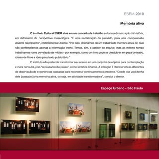 ESPM 2010

                                                                                       Memória ativa

             O Instituto Cultural ESPM atua em um conceito de trabalho voltado à dinamização da história,
em detrimento da perspectiva museológica. “É uma revitalização do passado, para uma compreensão
atuante do presente”, complementa Chamie. “Por isso, chamamos de um trabalho de memória ativa, no qual
não contemplamos apenas a informação inerte. Temos, sim, o caráter de arquivo, mas ao mesmo tempo
trabalhamos numa correlação de mídias – por exemplo, como um livro pode se desdobrar em peça de teatro,
roteiro de filme e ideia para texto publicitário.”
             O instituto não pretende transformar seu acervo em um conjunto de objetos para contemplação
e mera consulta, pois “o passado não passa”, como sintetiza Chamie. A intenção é oferecer óticas diferentes
de observação de experiências passadas para reconstruir continuamente o presente. “Desde que você tenha
dele [passado] uma memória ativa, ou seja, em atividade transformadora”, conclui o diretor.



                                                                       Espaço Urbano - São Paulo
 