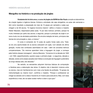 relatório sociocultural

 Mergulho na história e na produção de jingles

              Estabelecido há dois anos, o curso de jingles da ESPM de São Paulo compõe os laboratórios
 de criação ligados à Agência Arenas. Embora a atividade não seja obrigatória, as aulas são semanais e
 têm como resultado a preparação de mais de 15 peças por semestre e salas que
 chegam a ter 60 alunos. “O negócio funciona mesmo”, define o músico e maestro
 Kleber Mazziero, responsável pelas aulas. “E por dois motivos: primeiro, porque há
 muito interesse por parte dos alunos; e segundo, porque a produção de jingle é um
 ramo muito rico da atividade publicitária. Ele envolve redação de texto, princípios das
 teorias de comunicação e, claro, a música.”
              O curso é composto de 15 aulas de quatro horas cada uma. Trata-
 se de uma oportunidade de os alunos colocarem em ação, num estúdio de última
 geração, muitos dos conteúdos assimilados em sala – além de conceitos teóricos
 complementares. “Os meninos aprendem toda a linguagem do jingle, a começar
 pela história dessas mensagens”, retoma Mazziero. “Iniciamos lá na década de 1930
 – em 1932, especificamente, quando surgiu o primeiro jingle – e seguimos, década a
 década, vendo como essas canções eram feitas e a evolução da linguagem publicitária
 ao longo dessas sete, oito décadas.”
              No estúdio, os estudantes adquirem técnicas básicas de composição
 e literárias para a elaboração das letras. O objetivo não é descobrir músicos entre
 os alunos, mas sim familiarizá-los com mais uma faceta da profissão. “O grosso da
 instrumentação eu mesmo toco”, confirma o maestro. “Porque o profissional vai
 chegar ao estúdio com a ideia e haverá lá um músico para executá-la. Mas, com essa
 experiência a mais, ele vai saber avaliar melhor e dizer o que quer.”



76
 