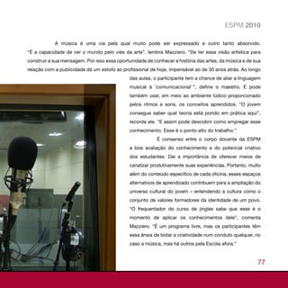 ESPM 2010

            A música é uma via pela qual muito pode ser expressado e outro tanto absorvido.
“É a capacidade de ver o mundo pelo viés da arte”, lembra Mazziero. “De ter essa visão artística para
construir a sua mensagem. Por isso essa oportunidade de conhecer a história das artes, da música e de sua
relação com a publicidade dá um estofo ao profissional de hoje, impensável ao de 30 anos atrás. Ao longo
                                             das aulas, o participante tem a chance de aliar a linguagem
                                             musical à ‘comunicacional’ ’’, define o maestro. E pode
                                             também usar, em meio ao ambiente lúdico proporcionado
                                             pelos ritmos e sons, os conceitos aprendidos. “O jovem
                                             consegue saber qual teoria está pondo em prática aqui”,
                                             recorda ele. “E assim pode descobrir como empregar esse
                                             conhecimento. Esse é o ponto alto do trabalho.”
                                                          É consenso entre o corpo docente da ESPM
                                             a boa avaliação do conhecimento e do potencial criativo
                                             dos estudantes. Daí a importância de oferecer meios de
                                             canalizar produtivamente suas experiências. Portanto, muito
                                             além do conteúdo específico de cada oficina, esses espaços
                                             alternativos de aprendizado contribuem para a ampliação do
                                             universo cultural do jovem – entendendo a cultura como o
                                             conjunto de valores formadores da identidade de um povo.
                                             “O frequentador do curso de jingles sabe que esse é o
                                             momento de aplicar os conhecimentos dele”, comenta
                                             Mazziero. “É um programa livre, mas os participantes têm
                                             essa ânsia de botar a criatividade num conduto qualquer, no
                                             caso a música, mas há outros pela Escola afora.”


                                                                                                       77
 