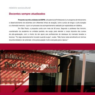 relatório sociocultural

Docentes sempre atualizados

            Presente nas três unidades da ESPM, a Academia de Professores é um programa de treinamento
e desenvolvimento de docentes com diferentes linhas de atuação, como cursos de longa e curta duração
e a chamada mentoria – que é um processo de acompanhamento realizado por especialista em didática.
            Em São Paulo, a proposta conta com mais de 30 anos. Segundo o professor Ilan Avrichir,
coordenador da academia na unidade paulista, ela surgiu para atender o corpo docente dos cursos
de pós-graduação, com o intuito de dar apoio aos profissionais de destaque do mercado levados a
lecionar. “Foi algo absolutamente inovador quando surgiu”, avalia. “Não havia nada semelhante em termos
de profundidade e de extensão. Uma preocupação muito avançada para a época.”
 