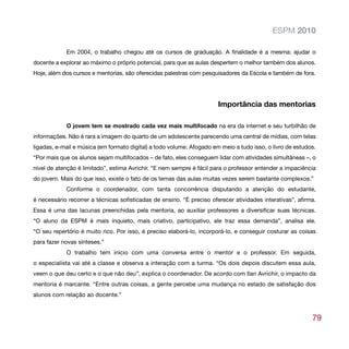 ESPM 2010

            Em 2004, o trabalho chegou até os cursos de graduação. A finalidade é a mesma: ajudar o
docente a explorar ao máximo o próprio potencial, para que as aulas despertem o melhor também dos alunos.
Hoje, além dos cursos e mentorias, são oferecidas palestras com pesquisadores da Escola e também de fora.




                                                                       Importância das mentorias

            O jovem tem se mostrado cada vez mais multifocado na era da internet e seu turbilhão de
informações. Não é rara a imagem do quarto de um adolescente parecendo uma central de mídias, com telas
ligadas, e-mail e música (em formato digital) a todo volume. Afogado em meio a tudo isso, o livro de estudos.
“Por mais que os alunos sejam multifocados – de fato, eles conseguem lidar com atividades simultâneas –, o
nível de atenção é limitado”, estima Avrichir. “E nem sempre é fácil para o professor entender a impaciência
do jovem. Mais do que isso, existe o fato de os temas das aulas muitas vezes serem bastante complexos.”
            Conforme o coordenador, com tanta concorrência disputando a atenção do estudante,
é necessário recorrer a técnicas sofisticadas de ensino. “É preciso oferecer atividades interativas”, afirma.
Essa é uma das lacunas preenchidas pela mentoria, ao auxiliar professores a diversificar suas técnicas.
“O aluno da ESPM é mais inquieto, mais criativo, participativo, ele traz essa demanda”, analisa ele.
“O seu repertório é muito rico. Por isso, é preciso elaborá-lo, incorporá-lo, e conseguir costurar as coisas
para fazer novas sínteses.”
            O trabalho tem início com uma conversa entre o mentor e o professor. Em seguida,
o especialista vai até a classe e observa a interação com a turma. “Os dois depois discutem essa aula,
veem o que deu certo e o que não deu”, explica o coordenador. De acordo com Ilan Avrichir, o impacto da
mentoria é marcante. “Entre outras coisas, a gente percebe uma mudança no estado de satisfação dos
alunos com relação ao docente.”



                                                                                                           79
 