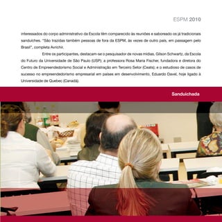 ESPM 2010

interessados do corpo administrativo da Escola têm comparecido às reuniões e saboreado os já tradicionais
sanduíches. “São trazidas também pessoas de fora da ESPM, às vezes de outro país, em passagem pelo
Brasil”, completa Avrichir.
             Entre os participantes, destacam-se o pesquisador de novas mídias, Gilson Schwartz, da Escola
do Futuro da Universidade de São Paulo (USP); a professora Rosa Maria Fischer, fundadora e diretora do
Centro de Empreendedorismo Social e Administração em Terceiro Setor (Ceats); e o estudioso de casos de
sucesso no empreendedorismo empresarial em países em desenvolvimento, Eduardo Davel, hoje ligado à
Universidade de Quebec (Canadá).


                                                                                        Sanduichada
 