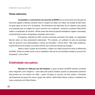 relatório sociocultural

 Temas saborosos

             Compartilhar o conhecimento dos docentes da ESPM com os funcionários da instituição em
 encontros regados a delícias culinárias. Esse é o objetivo do Saber com Sabor, da unidade de São Paulo,
 em geral capaz de reunir 30 a 50 pessoas. “Os professores são detentores de um cabedal muito grande
 a ser passado para os colegas com quem convivem nos corredores”, comprova o professor Mário René,
 criador e coordenador da iniciativa. “Muitas vezes são temas de grande abrangência, ligados à psicologia,
 comportamento humano, antropologia, sociologia, entre outros.”
             O programa, originado em 2007, promove encontros quinzenais. Na ocasião, um especialista
 discorre sobre um tema previamente selecionado. “Por exemplo, um professor da área de psicologia
 trata de assuntos como personalidade e teorias da motivação”, informa René. “Mas nada acadêmico.
 A gente fala de forma simples, de maneira informal, sem nenhuma intenção de erudição.”
             Aberto a todo o quadro de funcionários, o Saber com Sabor encontra-se entre os diferenciais
 da ESPM. “Existe um caráter social, mas eu ressaltaria o fato de ser uma atividade inovadora e que faz bem
 às pessoas”, conclui René.




 Criatividade nos palcos

             Montado em 1990 pelo ator Dan Stulbach, o grupo de teatro da ESPM, também conhecido
 pelos integrantes como Tangerina – nome dado pelo próprio Stulbach quando os participantes estiveram
 pela primeira vez num festival, em 1992 –, possui 18 peças no currículo. Há dois núcleos. “Chamados
 carinhosamente de grupo dos novos e grupo dos velhos”, define Rubia Reame, diretora e professora da
 trupe, juntamente com Otávio Dantas.



82
 