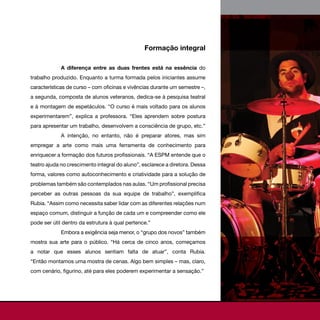 Formação integral

             A diferença entre as duas frentes está na essência do
trabalho produzido. Enquanto a turma formada pelos iniciantes assume
características de curso – com oficinas e vivências durante um semestre –,
a segunda, composta de alunos veteranos, dedica-se à pesquisa teatral
e à montagem de espetáculos. “O curso é mais voltado para os alunos
experimentarem”, explica a professora. “Eles aprendem sobre postura
para apresentar um trabalho, desenvolvem a consciência de grupo, etc.”
             A intenção, no entanto, não é preparar atores, mas sim
empregar a arte como mais uma ferramenta de conhecimento para
enriquecer a formação dos futuros profissionais. “A ESPM entende que o
teatro ajuda no crescimento integral do aluno”, esclarece a diretora. Dessa
forma, valores como autoconhecimento e criatividade para a solução de
problemas também são contemplados nas aulas. “Um profissional precisa
perceber as outras pessoas da sua equipe de trabalho”, exemplifica
Rubia. “Assim como necessita saber lidar com as diferentes relações num
espaço comum, distinguir a função de cada um e compreender como ele
pode ser útil dentro da estrutura à qual pertence.”
             Embora a exigência seja menor, o “grupo dos novos” também
mostra sua arte para o público. “Há cerca de cinco anos, começamos
a notar que esses alunos sentiam falta de atuar”, conta Rubia.
“Então montamos uma mostra de cenas. Algo bem simples – mas, claro,
com cenário, figurino, até para eles poderem experimentar a sensação.”
 