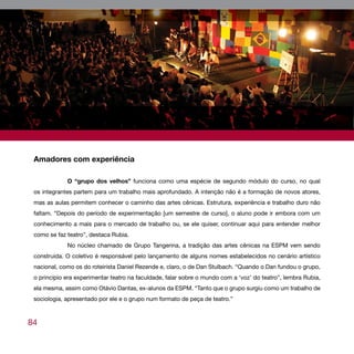 Amadores com experiência

             O “grupo dos velhos” funciona como uma espécie de segundo módulo do curso, no qual
 os integrantes partem para um trabalho mais aprofundado. A intenção não é a formação de novos atores,
 mas as aulas permitem conhecer o caminho das artes cênicas. Estrutura, experiência e trabalho duro não
 faltam. “Depois do período de experimentação [um semestre de curso], o aluno pode ir embora com um
 conhecimento a mais para o mercado de trabalho ou, se ele quiser, continuar aqui para entender melhor
 como se faz teatro”, destaca Rubia.
             No núcleo chamado de Grupo Tangerina, a tradição das artes cênicas na ESPM vem sendo
 construída. O coletivo é responsável pelo lançamento de alguns nomes estabelecidos no cenário artístico
 nacional, como os do roteirista Daniel Rezende e, claro, o de Dan Stulbach. “Quando o Dan fundou o grupo,
 o princípio era experimentar teatro na faculdade, falar sobre o mundo com a ‘voz’ do teatro”, lembra Rubia,
 ela mesma, assim como Otávio Dantas, ex-alunos da ESPM. “Tanto que o grupo surgiu como um trabalho de
 sociologia, apresentado por ele e o grupo num formato de peça de teatro.”



84
 