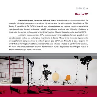 ESPM 2010

                                                                                       Deu na TV

            A Associação dos Ex-Alunos da ESPM (EXPM) é responsável por uma programação de
televisão veiculada internamente nos prédios de graduação e de pós-graduação da unidade de São
Paulo. O conteúdo da TV EXPM chega até seus telespectadores por meio de monitores espalhados
nas dependências dos dois endereços – são 20 na graduação e sete na pós. “O intuito é fortalecer a
integração dos alunos, professores e funcionários”, justifica Eduardo Mesquita, gestor-geral da EXPM.
            A iniciativa nasceu quando a EXPM percebeu que a íntima relação da chamada geração Y com
as redes sociais poderia ser contemplada no ambiente da Escola. “Dessa forma, fomos de departamento
em departamento compreendendo o conteúdo gerado pela ESPM”, diz Mesquita. O passo seguinte foi
dividir toda a informação em editorias, representando cada entidade e núcleo da ESPM. Como resultado,
foi criada uma ampla grade sobre as áreas de interesse do aluno e do professor da instituição, na qual a
Escola também divulga ações a seu público.
 