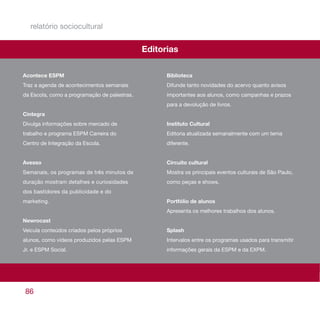 relatório sociocultural


                                              Editorias

Acontece ESPM                                       Biblioteca
Traz a agenda de acontecimentos semanais            Difunde tanto novidades do acervo quanto avisos
da Escola, como a programação de palestras.         importantes aos alunos, como campanhas e prazos
                                                    para a devolução de livros.
Cintegra
Divulga informações sobre mercado de                Instituto Cultural
trabalho e programa ESPM Carreira do                Editoria atualizada semanalmente com um tema
Centro de Integração da Escola.                     diferente.


Avesso                                              Circuito cultural
Semanais, os programas de três minutos de           Mostra os principais eventos culturais de São Paulo,
duração mostram detalhes e curiosidades             como peças e shows.
dos bastidores da publicidade e do
marketing.                                          Portfólio de alunos
                                                    Apresenta os melhores trabalhos dos alunos.
Newrocast
Veicula conteúdos criados pelos próprios            Splash
alunos, como vídeos produzidos pelas ESPM           Intervalos entre os programas usados para transmitir
Jr. e ESPM Social.                                  informações gerais da ESPM e da EXPM.




86
 