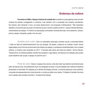 ESPM 2010

                                                                         Endereço da cultura

             Formado em 2006, o Espaço Cultural da unidade Sul consiste em duas galerias onde ocorrem
mostras de artistas consagrados e iniciantes, mas também com a produção dos próprios estudantes.
No entanto, até mantendo o foco, os locais desenvolvem uma proposta multidisciplinar. “São realizados
debates e encontros para os quais convidamos alunos e ainda o público externo”, explica Cláudia Barbisan,
coordenadora do espaço. “E mesmo as exposições contemplam diversas técnicas, como desenho, cartoon,
pintura, design, fotografia, grafite, tem de tudo.”




             Contato com a arte – Com um calendário reservado a artistas visuais, a chamada Galeria
1 está em fase de redimensionamento de sua atuação. Se desde a abertura as mostras vinham sendo
organizadas como fruto do envolvimento da criadora do espaço, a professora Amélia Brandelli, com a classe
artística, a iniciativa será ampliada em 2011. “A escolha das obras será feita por editais”, afirma Cláudia.
“Dessa forma, os artistas poderão mandar seus projetos. Logo depois, acontecerá uma seleção para avaliar
quais trabalhos vão ocupar o espaço no próximo ano.”




             Prata da casa – Esse é o espaço dos alunos, onde eles veem seu talento reconhecido para
além da sala de aula. Os professores ficam encarregados de fazer uma pré-seleção dos melhores trabalhos
produzidos no semestre. Em seguida, já no âmbito do Espaço Cultural, o conjunto passa por uma curadoria,
composta de representante do corpo docente, e monta-se então uma mostra. “A Galeria 2 também funciona
como espaço para artistas iniciantes”, complementa Cláudia.




                                                                                                          87
 