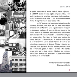 ESPM 2010

é gesto. Não basta a teoria, tem de haver a prática.
E a ESPM, pelas diversas ações empreendidas, vem
se firmando como uma boa praticante. Mais que isso:
busca fazer com que seus 11 mil alunos levem essa
forma de agir no mundo para toda a vida.
           A ESPM sempre se preocupou com a formação
holística do aluno, mas hoje em dia isso conta mais
ainda na vida profissional. Essa capacidade de enxergar
o necessário no futuro é, sem dúvida, componente da
nossa fórmula de sucesso. Não basta estar sintonizado
com as necessidades do mercado, é preciso ficar sempre
um passo além. Por isso, a Escola está dedicando
tanta atenção à globalização, à internacionalização
e ao intercâmbio. Essas características tendem a se
intensificar no decorrer da década. O Brasil vai se tornar,
cada vez mais, parte do mundo. Isso exige capacidade
de competição global. E nossos alunos estão sendo
preparados para atuar como cidadãos do mundo,
valorizando a ética nas relações e o desenvolvimento
sustentável da humanidade.



                           J. Roberto Whitaker Penteado
                                       Diretor-presidente


                                                         9
 