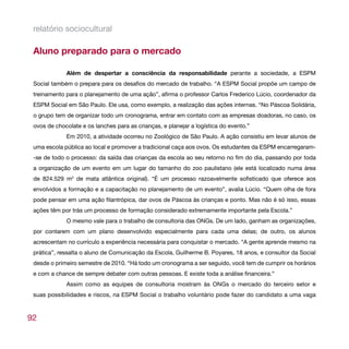 relatório sociocultural

 Aluno preparado para o mercado

             Além de despertar a consciência da responsabilidade perante a sociedade, a ESPM
 Social também o prepara para os desafios do mercado de trabalho. “A ESPM Social propõe um campo de
 treinamento para o planejamento de uma ação”, afirma o professor Carlos Frederico Lúcio, coordenador da
 ESPM Social em São Paulo. Ele usa, como exemplo, a realização das ações internas. “No Páscoa Solidária,
 o grupo tem de organizar todo um cronograma, entrar em contato com as empresas doadoras, no caso, os
 ovos de chocolate e os lanches para as crianças, e planejar a logística do evento.”
             Em 2010, a atividade ocorreu no Zoológico de São Paulo. A ação consistiu em levar alunos de
 uma escola pública ao local e promover a tradicional caça aos ovos. Os estudantes da ESPM encarregaram-
 -se de todo o processo: da saída das crianças da escola ao seu retorno no fim do dia, passando por toda
 a organização de um evento em um lugar do tamanho do zoo paulistano (ele está localizado numa área
 de 824.529 m2 de mata atlântica original). “É um processo razoavelmente sofisticado que oferece aos
 envolvidos a formação e a capacitação no planejamento de um evento”, avalia Lúcio. “Quem olha de fora
 pode pensar em uma ação filantrópica, dar ovos de Páscoa às crianças e ponto. Mas não é só isso, essas
 ações têm por trás um processo de formação considerado extremamente importante pela Escola.”
             O mesmo vale para o trabalho de consultoria das ONGs. De um lado, ganham as organizações,
 por contarem com um plano desenvolvido especialmente para cada uma delas; de outro, os alunos
 acrescentam no currículo a experiência necessária para conquistar o mercado. “A gente aprende mesmo na
 prática”, ressalta o aluno de Comunicação da Escola, Guilherme B. Poyares, 18 anos, e consultor da Social
 desde o primeiro semestre de 2010. “Há todo um cronograma a ser seguido, você tem de cumprir os horários
 e com a chance de sempre debater com outras pessoas. E existe toda a análise financeira.”
             Assim como as equipes de consultoria mostram às ONGs o mercado do terceiro setor e
 suas possibilidades e riscos, na ESPM Social o trabalho voluntário pode fazer do candidato a uma vaga



92
 