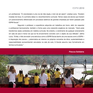 ESPM 2010

um profissional. “O voluntariado é uma via de mão dupla, e tem de ser assim”, analisa Lúcio. “Existem
moedas de troca. E a primeira delas é o reconhecimento curricular. Temos casos de alunos que tiveram
um posicionamento diferenciado em processos seletivos de grandes empresas por terem passado pela
ESPM Social.”
            Segundo o professor, a experiência adquirida em trabalhos pro bono, além de capacitar
o profissional tecnicamente, também o forma para uma crescente exigência do mercado. “Você pode
transformar esses conteúdos em matéria curricular. No entanto, o rendimento de qualquer ensinamento
em sala de aula é menor do que se há envolvimento concreto com o objeto da sua reflexão”, define
Lúcio. “Então, o fato de existir uma estrutura como a ESPM Social dentro de uma escola como a ESPM –
à disposição dos alunos –, potencializa ao máximo os próprios conceitos de ética, sustentabilidade e
responsabilidade socioambiental veiculados na sala de aula. A Escola assumiu isso formalmente em
termos curriculares.”



                                                                                Páscoa Solidária
 