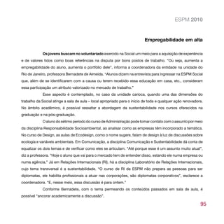 ESPM 2010


                                                                          Empregabilidade em alta

            Os jovens buscam no voluntariado exercido na Social um meio para a aquisição de experiência
e de valores tidos como boas referências na disputa por bons postos de trabalho. “Ou seja, aumenta a
empregabilidade do aluno, aumenta o portfólio dele”, informa a coordenadora da entidade na unidade do
Rio de Janeiro, professora Bernadete de Almeida. “Alunos dizem na entrevista para ingressar na ESPM Social
que, além de se identificarem com a causa ou terem recebido essa educação em casa, etc., consideram
essa participação um atributo valorizado no mercado de trabalho.”
            Esse aspecto é contemplado, no caso da unidade carioca, quando uma das dimensões do
trabalho da Social atinge a sala de aula – local apropriado para o início de toda e qualquer ação renovadora.
No âmbito acadêmico, é possível ressaltar a abordagem da sustentabilidade nos cursos oferecidos na
graduação e na pós-graduação.
            O aluno do sétimo período do curso de Administração pode tomar contato com o assunto por meio
da disciplina Responsabilidade Socioambiental, ao analisar como as empresas têm incorporado a temática.
No curso de Design, as aulas de Ecodesign, como o nome sugere, falam de design à luz de discussões sobre
ecologia e variáveis ambientais. Em Comunicação, a disciplina Comunicação e Sustentabilidade dá conta de
equalizar os dois temas e de verificar como eles se articulam. “Até porque esse é um assunto muito atual”,
diz a professora. “Hoje o aluno que vai para o mercado tem de entender disso, estando ele numa empresa ou
numa agência.” Já em Relações Internacionais (RI), há a disciplina Laboratório de Relações Internacionais,
cujo tema transversal é a sustentabilidade. “O curso de RI da ESPM não prepara as pessoas para ser
diplomatas, ele habilita profissionais a atuar nas corporações, são diplomatas corporativos”, esclarece a
coordenadora. “E, nesse meio, essa discussão é para ontem.”
            Conforme Bernadete, com o tema permeando os conteúdos passados em sala de aula, é
possível “ancorar academicamente a discussão”.

                                                                                                           95
 