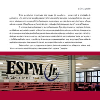 ESPM 2010

             Entre as soluções encontradas pela equipe de consultores – sempre sob a orientação de
professores –, foi recomendar atenção especial na hora de escolher parceiros. “A outra deficiência tinha a ver
com o relacionamento com os próprios funcionários, que precisava ser mais aberto, para favorecer a reflexão
sobre a empresa. A filosofia era: um funcionário bem motivado reflete isso para o cliente”, ensina Thauanna.
             A empresa atualmente possui 54 alunos funcionários. Três deles ocupam os cargos de diretores,
em três áreas: a primeira é mercado, jurídico e financeiro, encarregada do contato com os clientes, do pagamento
de fornecedores e da bolsa-auxílio oferecida aos alunos, além de cuidar dos contratos; a segunda é marketing,
dedicada ao relacionamento, eventos e ao braço da empresa voltado à responsabilidade social; e a terceira é
a de RH e qualidade, com a incumbência de estruturar o processo seletivo, fazer as contratações e cuidar da
qualidade dos projetos da empresa. Os demais alunos se dividem entre as equipes de consultores.
             Esse contato com os processos de gestão de uma empresa vai ter reflexos na sala de aula.
“O conhecimento adquirido aparece nas nossas notas”, garante Thauanna.
 