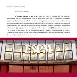 relatório sociocultural

            No Rio de Janeiro

            Na unidade carioca, a ESPM Jr., criada em 1999, é dividida em três diretorias,
responsáveis por nove coordenadorias, sob as quais atuam cerca de 30 consultores. A estrutura
organizacional da empresa foi definida com vistas a uma gestão mais racional e eficiente. Dessa forma,
a diretoria de marketing foca as coordenadorias de entretenimento, comunicação e relacionamento; a diretoria
de planejamento atua nas áreas de gestão de pessoas, projetos e pesquisa; e a diretoria administrativa
e financeira responde pelos setores de responsabilidade socioempresarial (RSE), de mercado e financeira.
“As diretorias também olham para as outras coordenadorias”, assegura Eduarda Caetano de Oliveira,
20 anos, estudante de Comunicação Social e diretora de marketing da ESPM Jr. do Rio de Janeiro. “Mas elas
têm uma visão mais crítica sobre as de sua área.”
 