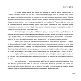 ESPM 2010

             O critério para a seleção dos clientes é a natureza do trabalho. Quanto mais completo for
o projeto solicitado, melhor, pois isso leva a um maior aprendizado por parte do consultor. “Não adianta
uma grande organização nos contratar se ela quer, por exemplo, apenas uma pesquisa”, explica Eduarda.
“Isso não vai desenvolver o consultor que está ali para aprender plano de marketing, plano de negócios,
planejamento estratégico e uma série de outras etapas de uma consultoria.” Portanto, a Jr. tem como uma
de suas características, segundo revela a diretora, uma carteira composta de vários pequenos clientes
interessados em abrir seu primeiro negócio. “Isso requer um plano de negócios, uma pesquisa, um plano de
marketing, entre outras coisas”, informa Eduarda.
             O consultor, por sua vez, é submetido a um rígido processo para tornar-se parte do quadro da
empresa. Depois de duas provas e uma entrevista, o candidato inicia uma semana como trainee, período durante
o qual recebe um tema para um projeto e precisa, juntamente com uma equipe, desenvolvê-lo e apresentá-lo à
diretoria. “Se forem aprovados nesse teste, aí sim são efetivados”, confirma a diretora de marketing.
             Desse ponto ao início do trabalho com clientes ainda há algumas etapas. A primeira é o estágio
no Núcleo de Estudo Aplicado (Neap), no qual cada um dos nove coordenadores opta por um tema, dessa
vez mais complexo, ligado à sua área. São designados de três a quatro novos consultores para essa fase.
“Com isso, eles já se familiarizam com a empresa, veem como é a estrutura, têm noções de hierarquia e respeito
ao superior; enfim, eles já ficam mais enturmados e sentindo-se mais parte da empresa”, justifica Eduarda.
             Após realizar esse projeto interno, o consultor está pronto para adquirir experiências reais
de mercado, com clientes de verdade e desafios com o objetivo de despertar as habilidades profissionais
do aluno.
             Ao longo de seus 11 anos de existência, a ESPM Jr. já realizou mais de 200 trabalhos. Todos
eles têm uma rigorosa revisão antes da conclusão. Os resultados devem ser aprovados pelo cliente, mas
também são subordinados à diretoria e a um docente orientador, escolhido pela própria equipe a cada
trabalho. “Nenhum projeto sai daqui sem o aval de um professor”, ressalta Eduarda.


                                                                                                             99
 