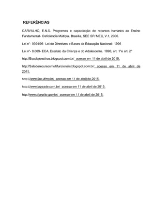 REFERÊNCIAS
CARVALHO, E.N.S. Programas e capacitação de recursos humanos ao Ensino
Fundamental- Deficiência Múltipla. Brasília, SEE SP/ MEC, V.1, 2000.
Lei n°- 9394/96- Lei de Diretrizes e Bases da Educação Nacional- 1996
Lei n°- 8.069- ECA, Estatuto da Criança e do Adolescente. 1990, art. 1°e art. 2°
http://Escolajonathas.blogspot.com.br/ acesso em 11 de abril de 2015.
http://Saladerecursosmultifuncionais.blogspot.com.br/ acesso em 11 de abril de
2015.
http://www.fae.ufmg.br/ acesso em 11 de abril de 2015.
http://www.lapeade.com.br/ acesso em 11 de abril de 2015.
http://www.planalto.gov.br/ acesso em 11 de abril de 2015.
 