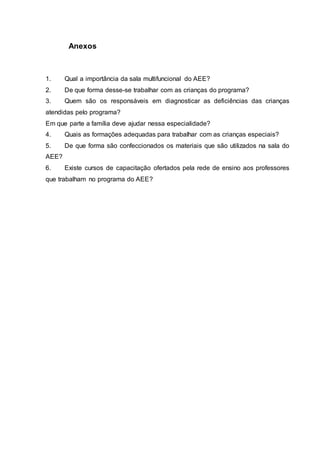 Anexos
1. Qual a importância da sala multifuncional do AEE?
2. De que forma desse-se trabalhar com as crianças do programa?
3. Quem são os responsáveis em diagnosticar as deficiências das crianças
atendidas pelo programa?
Em que parte a família deve ajudar nessa especialidade?
4. Quais as formações adequadas para trabalhar com as crianças especiais?
5. De que forma são confeccionados os materiais que são utilizados na sala do
AEE?
6. Existe cursos de capacitação ofertados pela rede de ensino aos professores
que trabalham no programa do AEE?
 