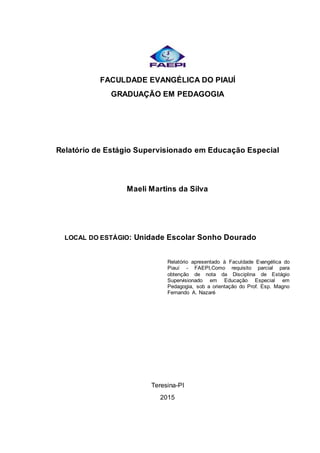 FACULDADE EVANGÉLICA DO PIAUÍ
GRADUAÇÃO EM PEDAGOGIA
Relatório de Estágio Supervisionado em Educação Especial
Maeli Martins da Silva
LOCAL DO ESTÁGIO: Unidade Escolar Sonho Dourado
Relatório apresentado à Faculdade Evangélica do
Piauí - FAEPI,Como requisito parcial para
obtenção de nota da Disciplina de Estágio
Supervisionado em Educação Especial em
Pedagogia, sob a orientação do Prof. Esp. Magno
Fernando A. Nazaré
Teresina-PI
2015
 