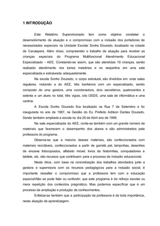1 INTRODUÇÃO
Este Relatório Supervisionado tem como objetivo constatar o
desenvolvimento de atuação e o compromisso com a inclusão dos portadores de
necessidades especiais na Unidade Escolar Sonho Dourado, localizado na cidade
de Carutapera. Além disso, compreender o trabalho de atuação para receber as
crianças especiais do Programa Multifuncional Atendimento Educacional
Especializado - AEE. Constando-se assim, que são atendidas 19 crianças, sendo
realizado atendimento nos turnos matutinos e no vespertino em uma sala
especializada e estruturada adequadamente.
Na escola Sonho Dourado, o corpo estrutural, são divididos em: onze salas
regulares, incluindo a do AEE, três banheiros com um especializado, sendo
composto de uma gestora, uma coordenadora, dois secretários, quatrocentos e
setenta e um aluno no total, três vigias, oito OSDS, uma sala de informática e uma
cantina.
A Escola Sonho Dourado fica localizado na Rua 7 de Setembro e foi
inaugurada no ano de 1987, na Gestão do Ex. Prefeito Adilson Dantas Dourado.
Sendo também ampliada a escola no dia 26 de Abril ano de 1998.
Na sala especializada do AEE, conta-se também com um grande número de
materiais que favorecem o desempenho dos alunos e são administrados pela
professora do programa.
Observa-se que a maioria desses materiais, são confeccionados com
materiais recicláveis, confeccionados a partir de garrafa pet, tampinhas, desenhos
de encaixe fotocopiados, alfabeto móvel, livros de historinhas, computadores e
tablete, etc. são recursos que contribuem para o processo de inclusão educacional.
Nesta ótica, com base na concretização dos trabalhos abordados junto a
gestora e supervisora com os recursos pedagógicos para a inclusão social, é
importante ressaltar o compromisso que a professora tem com a educação
especial.Não se pode falar ou confundir, que este programa é de reforço escolar ou
mera repetição dos conteúdos pragmático. Mas podemos especificar que é um
processo de ampliação e produção de conhecimentos.
Enfatiza-se também que a participação da professora é de toda importância,
nesta atuação de aprendizagem.
 