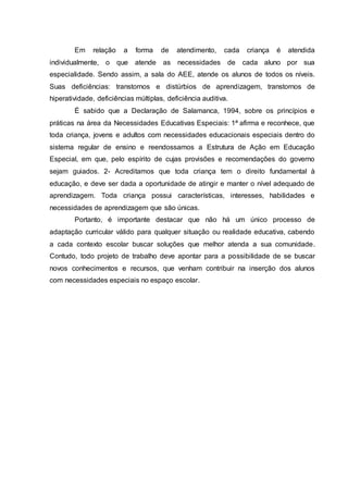 Em relação a forma de atendimento, cada criança é atendida
individualmente, o que atende as necessidades de cada aluno por sua
especialidade. Sendo assim, a sala do AEE, atende os alunos de todos os níveis.
Suas deficiências: transtornos e distúrbios de aprendizagem, transtornos de
hiperatividade, deficiências múltiplas, deficiência auditiva.
É sabido que a Declaração de Salamanca, 1994, sobre os princípios e
práticas na área da Necessidades Educativas Especiais: 1ª afirma e reconhece, que
toda criança, jovens e adultos com necessidades educacionais especiais dentro do
sistema regular de ensino e reendossamos a Estrutura de Ação em Educação
Especial, em que, pelo espírito de cujas provisões e recomendações do governo
sejam guiados. 2- Acreditamos que toda criança tem o direito fundamental à
educação, e deve ser dada a oportunidade de atingir e manter o nível adequado de
aprendizagem. Toda criança possui características, interesses, habilidades e
necessidades de aprendizagem que são únicas.
Portanto, é importante destacar que não há um único processo de
adaptação curricular válido para qualquer situação ou realidade educativa, cabendo
a cada contexto escolar buscar soluções que melhor atenda a sua comunidade.
Contudo, todo projeto de trabalho deve apontar para a possibilidade de se buscar
novos conhecimentos e recursos, que venham contribuir na inserção dos alunos
com necessidades especiais no espaço escolar.
 