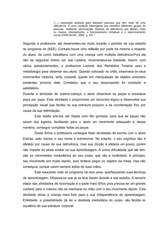 “(...) expressão adotada para designar pessoas que tem mais de uma
deficiência. É uma condição heterogenia que identifica diferentes grupos de
pessoas, revelando associações diversas de deficiência que afetam, mais
ou menos intensamente, o funcionamento individual e o relacionamento
social (CARVALHO, 2000, p. 47).”
Segundo a professora, ele desenvolveu-se muito durante o período de sua estadia
no programa do (AEE). Contudo,houve uma reflexão por parte da mesma a respeito
do aluno, de como trabalharia com uma criança com múltipla deficiência.Pois ela
não se segurava direito em sua cadeira, movimentava-se bastante. Assim, com
vários questionamentos, a professora Luciene dos Remédios Teixeira usou a
metodologia para observar seu aluno. Quando colocado no chão, observava os seus
movimentos motores, tanto corporal, quanto em manipulação de objetos concretos
existentes próximo dele. Constatou que o seu desempenho foi concluído e
satisfatório.
Durante a atividade de quebra-cabeça, o aluno observava as peças e encaixava
peça por peça. Esta atividade o proporciona um raciocínio lógico e desenvolve sua
percepção visual que facilita na sua estrutura psíquico e na coordenação fina, por
causa da sua delimitação.
Esta tarefa precisa ser fixada com fita gomada, para que as peças não
saiam dos lugares, facilitando para o aluno um movimento adequado e, dessa
maneira, conseguir completar todas as peças.
Desta forma a professora consegue fazer atividades de escrita com o aluno
Esdras, pelo menos o seu nome e sobrenome. No entanto, o seu cognitivo não é
afetado por causa de sua deficiência, mas sua dicção é afetada um pouco, porém
não impede do aluno evoluir na sua aprendizagem. A única dificuldade que ele tem,
são os movimentos involuntários do seu corpo, que não é controlado. A princípio,
seu movimento era muito rápido, pois tentava pegar os objetos da mesa, mas não
conseguia, porque caiam sempre todos de suas mãos.
Este educando está no programa há dois anos, aperfeiçoando suas técnicas
de aprendizagem. Observa-se que já se teve êxodo durante a sua estadia. A terceira
etapa das atividades de locomoção é a parte mais difícil, pois precisa ter um grande
cuidado para o mesmo não se machucar no chão com o seu movimento rápido. Esta
atividade deixa a criança mais livre para a sua independência de aprendizagem.
Entretanto, a possibilidade de ter a destreza involuntária do corpo, não facilita no
equilíbrio de sua estrutura corporal.
 