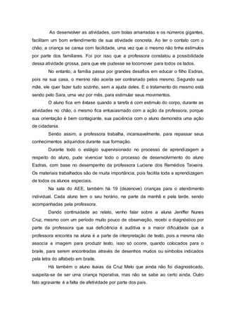 Ao desenvolver as atividades, com bolas amarradas e os números gigantes,
facilitam um bom entendimento de sua atividade concreta. Ao ter o contato com o
chão, a criança se cansa com facilidade, uma vez que o mesmo não tinha estímulos
por parte dos familiares. Foi por isso que a professora constatou a possibilidade
dessa atividade grossa, para que ele pudesse se locomover para todos os lados.
No entanto, a família passa por grandes desafios em educar o filho Esdras,
pois na sua casa, o menino não aceita ser contrariado pelos mesmo. Segundo sua
mãe, ele quer fazer tudo sozinho, sem a ajuda deles. E o tratamento do mesmo está
sendo pelo Sara, uma vez por mês, para estimular seus movimentos.
O aluno fica em êxtase quando a tarefa é com estimulo do corpo, durante as
atividades no chão, o mesmo fica entusiasmado com a ação da professora, porque
sua orientação é bem contagiante, sua paciência com o aluno demonstra uma ação
de cidadania.
Sendo assim, a professora trabalha, incansavelmente, para repassar seus
conhecimentos adquiridos durante sua formação.
Durante todo o estágio supervisionado no processo de aprendizagem a
respeito do aluno, pude vivenciar todo o processo de desenvolvimento do aluno
Esdras, com base no desempenho da professora Luciene dos Remédios Teixeira.
Os materiais trabalhados são de muita importância, pois facilita toda a aprendizagem
de todos os alunos especiais.
Na sala do AEE, também há 19 (dezenove) crianças para o atendimento
individual. Cada aluno tem o seu horário, na parte da manhã e pela tarde, sendo
acompanhadas pela professora.
Dando continuidade ao relato, venho falar sobre a aluna Jeniffer Nunes
Cruz, mesmo com um período muito pouco de observação, recebi o diagnóstico por
parte da professora que sua deficiência é auditiva e a maior dificuldade que a
professora encontra na aluna é a parte de interpretação de texto, pois a mesma não
associa a imagem para produzir texto, isso só ocorre, quando colocados para o
braile, para serem encontradas através de desenhos mudos ou símbolos indicados
pela letra do alfabeto em braile.
Há também o aluno Isaias da Cruz Melo que ainda não foi diagnosticado,
suspeita-se de ser uma criança hiperativa, mas não se sabe ao certo ainda. Outro
fato agravante é a falta de afetividade por parte dos pais.
 