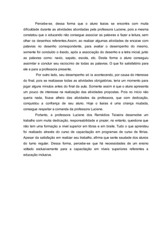 Percebe-se, dessa forma que o aluno Isaias se encontra com muita
dificuldade durante as atividades abordadas pela professora Luciene, pois a mesma
constatou que o educando não consegue associar as palavras e fazer a leitura, sem
olhar os desenhos referentes.Assim, ao realizar algumas atividades de encaixe com
palavras no desenho correspondente, para avaliar o desempenho do mesmo,
somente foi concluído o êxodo, após a associação do desenho e a letra inicial, junto
as palavras como: navio, sapato, escola, etc. Desta forma o aluno conseguiu
assimilar e concluir seu raciocínio de todas as palavras. O que foi satisfatório para
ele e para a professora presente.
Por outro lado, seu desempenho só ia acontecendo, por causa do interesse
do final, pois se realizasse todas as atividades obrigatórias, teria um momento para
jogar alguns minutos antes do final da aula. Somente assim é que o aluno apresenta
um pouco de interesse na realização das atividades propostas. Pois no início não
queria nada, ficava alheio das atividades da professora, que com dedicação,
conquistou a confiança de seu aluno. Hoje o Isaias é uma criança mudada,
consegue respeitar a comanda da professora Luciene.
Portanto, a professora Luciene dos Remédios Teixeira desenvolve um
trabalho com muita dedicação, responsabilidade e prazer, no entanto, questiona que
não tem uma formação a nível superior em libras e em braile. Tudo o que aprendeu
foi realizado através do curso de capacitação em programas de curso de férias.
Apesar da satisfação em realizar seu trabalho, afirma que sente saudade dos alunos
do turno regular. Dessa forma, percebe-se que há necessidades de um ensino
voltado exclusivamente para a capacitação em níveis superiores referentes a
educação inclusiva.
 