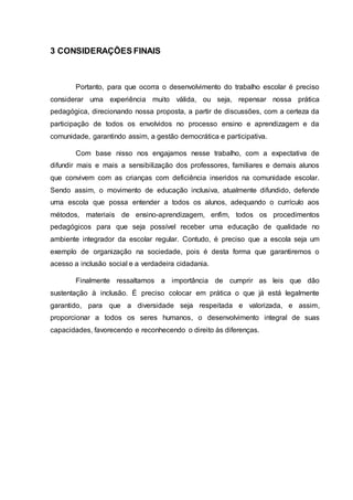 3 CONSIDERAÇÕES FINAIS
Portanto, para que ocorra o desenvolvimento do trabalho escolar é preciso
considerar uma experiência muito válida, ou seja, repensar nossa prática
pedagógica, direcionando nossa proposta, a partir de discussões, com a certeza da
participação de todos os envolvidos no processo ensino e aprendizagem e da
comunidade, garantindo assim, a gestão democrática e participativa.
Com base nisso nos engajamos nesse trabalho, com a expectativa de
difundir mais e mais a sensibilização dos professores, familiares e demais alunos
que convivem com as crianças com deficiência inseridos na comunidade escolar.
Sendo assim, o movimento de educação inclusiva, atualmente difundido, defende
uma escola que possa entender a todos os alunos, adequando o currículo aos
métodos, materiais de ensino-aprendizagem, enfim, todos os procedimentos
pedagógicos para que seja possível receber uma educação de qualidade no
ambiente integrador da escolar regular. Contudo, é preciso que a escola seja um
exemplo de organização na sociedade, pois é desta forma que garantiremos o
acesso a inclusão social e a verdadeira cidadania.
Finalmente ressaltamos a importância de cumprir as leis que dão
sustentação à inclusão. É preciso colocar em prática o que já está legalmente
garantido, para que a diversidade seja respeitada e valorizada, e assim,
proporcionar a todos os seres humanos, o desenvolvimento integral de suas
capacidades, favorecendo e reconhecendo o direito às diferenças.
 