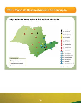 PDE - Plano de Desenvolvimento de Educação


 Expansão da Rede Federal de Escolas Técnicas



                                                      04
                                                                 12
                                                                                                                                              01     IFSP - Campus de São Paulo

                                                                                                                                              02     IFSP - Campus de Cubatão

                                                           08               03                                                                03     IFSP - Campus de Sertãozinho
                                                 07
                                                                                                                                              01      IFSP - Campus de Campinas

                                                                                                                                              02      IFSP - Campus de Presidente Epitácio
                  02                                                  11
                                                                                                                                              03      IFSP - Campus de Registro
                                                                                                     19
                                                                                                                                              04      IFSP - Campus de Votuporanga

                                                                                                                                              05      IFSP - Campus de Avaré

                                                                                                                                              06      IFSP - Campus de Suzano
                                                                                      10
                                                                                                                          13                  07      IFSP - Campus de Birigüi
                                                                                                01
                                                                                                           15
                                                                                                                                              08      IFSP - Campus de Catanduva
                                                            05
                                                                                           18
                                                                                                                                              09      IFSP - Campus de Itapetininga
                                                                                                           17
                                                                                                14                   06                       10      IFSP - Campus de Piracicaba
                                                                           09                         01                       16
                                                                                                                                              11      IFSP - Campus de Araraquara
                                                                                                                02
                                                                                                                                              12      IFSP - Campus de Barretos

                                                                                                                                              13     IFSP - Campus de Campos do Jordão
                                                                                 03
                                                                                                                                              14     IFSP - Campus de São Roque


                                                                                                                                              15     IFSP - Campus de Bragança Paulista


                                                                                                                                              16     IFSP - Campus de Caraguatatuba
  SITUAÇÃO EM OUTUBRO 2009

                                                                                                                                              17     IFSP - Campus de Guarulhos
      Unidades Pré-existentes

                                                                                                                                              18     IFSP - Campus de Salto
      Novas Unidades em Ação Preparatória

      Novas Unidades com Obra em Andamento                                                                                                    19     IFSP - Campus de São João da Boa Vista


      Novas Unidades Concluídas e em Funcionamento


                                                                                                                                    IF - Instituto Federal de Educação, Ciência e Tecnologia.




                                                                                       78
 