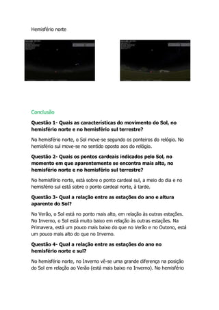 Hemisfério norte




Conclusão

Questão 1- Quais as características do movimento do Sol, no
hemisfério norte e no hemisfério sul terrestre?

No hemisfério norte, o Sol move-se segundo os ponteiros do relógio. No
hemisfério sul move-se no sentido oposto aos do relógio.

Questão 2- Quais os pontos cardeais indicados pelo Sol, no
momento em que aparentemente se encontra mais alto, no
hemisfério norte e no hemisfério sul terrestre?

No hemisfério norte, está sobre o ponto cardeal sul, a meio do dia e no
hemisfério sul está sobre o ponto cardeal norte, à tarde.

Questão 3- Qual a relação entre as estações do ano e altura
aparente do Sol?

No Verão, o Sol está no ponto mais alto, em relação às outras estações.
No Inverno, o Sol está muito baixo em relação às outras estações. Na
Primavera, está um pouco mais baixo do que no Verão e no Outono, está
um pouco mais alto do que no Inverno.

Questão 4- Qual a relação entre as estações do ano no
hemisfério norte e sul?

No hemisfério norte, no Inverno vê-se uma grande diferença na posição
do Sol em relação ao Verão (está mais baixo no Inverno). No hemisfério
 