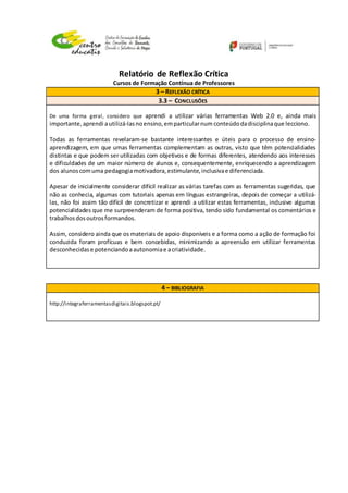 Relatório de Reflexão Crítica
Cursos de Formação Contínua de Professores
3 – REFLEXÃO CRÍTICA
3.3 – CONCLUSÕES
De uma forma geral, considero que aprendi a utilizar várias ferramentas Web 2.0 e, ainda mais
importante,aprendi autilizá-lasnoensino,emparticularnum conteúdodadisciplinaque lecciono.
Todas as ferramentas revelaram-se bastante interessantes e úteis para o processo de ensino-
aprendizagem, em que umas ferramentas complementam as outras, visto que têm potencialidades
distintas e que podem ser utilizadas com objetivos e de formas diferentes, atendendo aos interesses
e dificuldades de um maior número de alunos e, consequentemente, enriquecendo a aprendizagem
dos alunoscomuma pedagogiamotivadora,estimulante,inclusivae diferenciada.
Apesar de inicialmente considerar difícil realizar as várias tarefas com as ferramentas sugeridas, que
não as conhecia, algumas com tutoriais apenas em línguas estrangeiras, depois de começar a utilizá-
las, não foi assim tão difícil de concretizar e aprendi a utilizar estas ferramentas, inclusive algumas
potencialidades que me surpreenderam de forma positiva, tendo sido fundamental os comentários e
trabalhosdosoutrosformandos.
Assim, considero ainda que os materiais de apoio disponíveis e a forma como a ação de formação foi
conduzida foram profícuas e bem concebidas, minimizando a apreensão em utilizar ferramentas
desconhecidase potenciandoaautonomiae acriatividade.
4 – BIBLIOGRAFIA
http://integraferramentasdigitais.blogspot.pt/
 