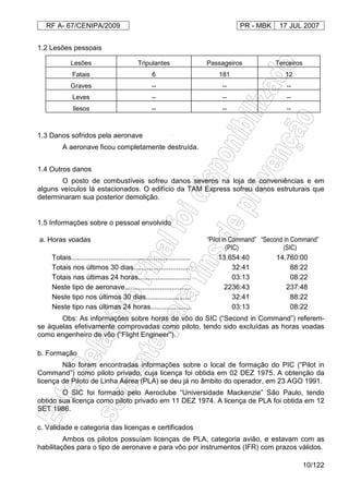RF A- 67/CENIPA/2009 PR - MBK 17 JUL 2007
10/122
1.2 Lesões pessoais
Lesões Tripulantes Passageiros Terceiros
Fatais 6 181 12
Graves -- -- --
Leves -- -- --
Ilesos -- -- --
1.3 Danos sofridos pela aeronave
A aeronave ficou completamente destruída.
1.4 Outros danos
O posto de combustíveis sofreu danos severos na loja de conveniências e em
alguns veículos lá estacionados. O edifício da TAM Express sofreu danos estruturais que
determinaram sua posterior demolição.
1.5 Informações sobre o pessoal envolvido
a. Horas voadas “Pilot in Command”
(PIC)
“Second in Command”
(SIC)
Totais............................................................. 13.654:40 14.760:00
Totais nos últimos 30 dias............................. 32:41 88:22
Totais nas últimas 24 horas........................... 03:13 08:22
Neste tipo de aeronave.................................. 2236:43 237:48
Neste tipo nos últimos 30 dias....................... 32:41 88:22
Neste tipo nas últimas 24 horas..................... 03:13 08:22
Obs: As informações sobre horas de vôo do SIC (“Second in Command”) referem-
se àquelas efetivamente comprovadas como piloto, tendo sido excluídas as horas voadas
como engenheiro de vôo (“Flight Engineer”).
b. Formação
Não foram encontradas informações sobre o local de formação do PIC (“Pilot in
Command”) como piloto privado, cuja licença foi obtida em 02 DEZ 1975. A obtenção da
licença de Piloto de Linha Aérea (PLA) se deu já no âmbito do operador, em 23 AGO 1991.
O SIC foi formado pelo Aeroclube “Universidade Mackenzie” São Paulo, tendo
obtido sua licença como piloto privado em 11 DEZ 1974. A licença de PLA foi obtida em 12
SET 1986.
c. Validade e categoria das licenças e certificados
Ambos os pilotos possuíam licenças de PLA, categoria avião, e estavam com as
habilitações para o tipo de aeronave e para vôo por instrumentos (IFR) com prazos válidos.
 
