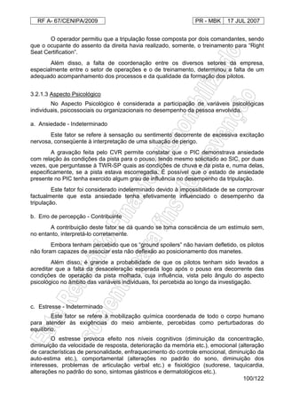 RF A- 67/CENIPA/2009 PR - MBK 17 JUL 2007
100/122
O operador permitiu que a tripulação fosse composta por dois comandantes, sendo
que o ocupante do assento da direita havia realizado, somente, o treinamento para “Right
Seat Certification”.
Além disso, a falta de coordenação entre os diversos setores da empresa,
especialmente entre o setor de operações e o de treinamento, determinou a falta de um
adequado acompanhamento dos processos e da qualidade da formação dos pilotos.
3.2.1.3 Aspecto Psicológico
No Aspecto Psicológico é considerada a participação de variáveis psicológicas
individuais, psicossociais ou organizacionais no desempenho da pessoa envolvida.
a. Ansiedade - Indeterminado
Este fator se refere à sensação ou sentimento decorrente de excessiva excitação
nervosa, conseqüente à interpretação de uma situação de perigo.
A gravação feita pelo CVR permite constatar que o PIC demonstrava ansiedade
com relação às condições da pista para o pouso, tendo mesmo solicitado ao SIC, por duas
vezes, que perguntasse à TWR-SP quais as condições de chuva e da pista e, numa delas,
especificamente, se a pista estava escorregadia. É possível que o estado de ansiedade
presente no PIC tenha exercido algum grau de influência no desempenho da tripulação.
Este fator foi considerado indeterminado devido à impossibilidade de se comprovar
factualmente que esta ansiedade tenha efetivamente influenciado o desempenho da
tripulação.
b. Erro de percepção - Contribuinte
A contribuição deste fator se dá quando se toma consciência de um estímulo sem,
no entanto, interpretá-lo corretamente.
Embora tenham percebido que os “ground spoilers” não haviam defletido, os pilotos
não foram capazes de associar esta não deflexão ao posicionamento dos manetes.
Além disso, é grande a probabilidade de que os pilotos tenham sido levados a
acreditar que a falta da desaceleração esperada logo após o pouso era decorrente das
condições de operação da pista molhada, cuja influência, vista pelo ângulo do aspecto
psicológico no âmbito das variáveis individuais, foi percebida ao longo da investigação.
c. Estresse - Indeterminado
Este fator se refere à mobilização química coordenada de todo o corpo humano
para atender às exigências do meio ambiente, percebidas como perturbadoras do
equilíbrio.
O estresse provoca efeito nos níveis cognitivos (diminuição da concentração,
diminuição da velocidade de resposta, deterioração da memória etc.), emocional (alteração
de características de personalidade, enfraquecimento do controle emocional, diminuição da
auto-estima etc.), comportamental (alterações no padrão do sono, diminuição dos
interesses, problemas de articulação verbal etc.) e fisiológico (sudorese, taquicardia,
alterações no padrão do sono, sintomas gástricos e dermatológicos etc.).
 